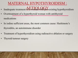 MATERNAL HYPOTHYROIDISM :
AETIOLOGY
• Inadequate treatment of a woman with pre-existing hypothyroidism
• Overtreatment of a hyperthyroid woman with antithyroid
medications
• In iodine sufficient areas, the most common cause: Hashimoto’s
thyroiditis, an autoimmune disorder
• Treatment of hyperthyroidism using radioactive ablation or surgery
• Thyroid tumour surgery
 
