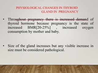 PHYSIOLOGICAL CHANGES IN THYROID
GLAND IN PREGNANCY
• Throughout pregnancy there is increased demand of
thyroid hormone because pregnancy is the state of
increased BMR[20-25%] , increased oxygen
consumption by mother and baby.
• Size of the gland increases but any visible increase in
size must be considered pathological.
 