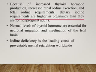 • Because of increased thyroid hormone
production, increased renal iodine excretion, and
fetal iodine requirements, dietary iodine
requirements are higher in pregnancy than they
are for nonpregnant adults.
• Normal levels of thyroid hormone are essential for
neuronal migration and myelination of the fetal
brain.
• Iodine deficiency is the leading cause of
preventable mental retardation worldwide
 