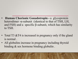 • Human Chorionic Gonadotropin - a glycoprotein
heterodimer -α-subunit (identical to that of TSH, LH,
and FSH) and a specific β-subunit, which has similarity
to TSH.
• Total T3 &T4 is increased in pregnancy only if the gland
is normal .
• All globulins increase in pregnancy including thyroid
binding & sex hormone binding globulin .
 