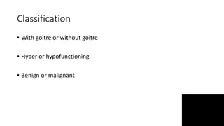 Classification
• With goitre or without goitre
• Hyper or hypofunctioning
• Benign or malignant
 