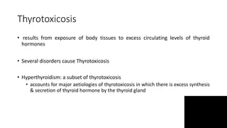 Thyrotoxicosis
• results from exposure of body tissues to excess circulating levels of thyroid
hormones
• Several disorders cause Thyrotoxicosis
• Hyperthyroidism: a subset of thyrotoxicosis
• accounts for major aetiologies of thyrotoxicosis in which there is excess synthesis
& secretion of thyroid hormone by the thyroid gland
 