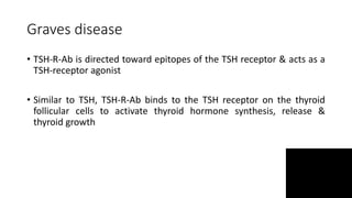 Graves disease
• TSH-R-Ab is directed toward epitopes of the TSH receptor & acts as a
TSH-receptor agonist
• Similar to TSH, TSH-R-Ab binds to the TSH receptor on the thyroid
follicular cells to activate thyroid hormone synthesis, release &
thyroid growth
 