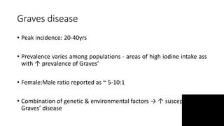 Graves disease
• Peak incidence: 20-40yrs
• Prevalence varies among populations - areas of high iodine intake ass
with ↑ prevalence of Graves’
• Female:Male ratio reported as ~ 5-10:1
• Combination of genetic & environmental factors → ↑ susceptibility to
Graves’ disease
 