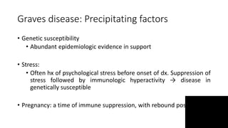 Graves disease: Precipitating factors
• Genetic susceptibility
• Abundant epidemiologic evidence in support
• Stress:
• Often hx of psychological stress before onset of dx. Suppression of
stress followed by immunologic hyperactivity → disease in
genetically susceptible
• Pregnancy: a time of immune suppression, with rebound post partum
 