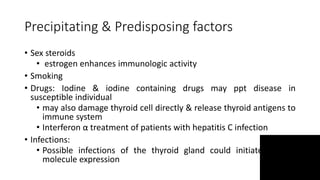 Precipitating & Predisposing factors
• Sex steroids
• estrogen enhances immunologic activity
• Smoking
• Drugs: Iodine & iodine containing drugs may ppt disease in
susceptible individual
• may also damage thyroid cell directly & release thyroid antigens to
immune system
• Interferon α treatment of patients with hepatitis C infection
• Infections:
• Possible infections of the thyroid gland could initiate class II
molecule expression
 