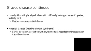 Graves disease continued
• Usually thyroid gland palpable with diffusely enlarged smooth goitre,
initially soft
• May become progressively firmer
• Nodular Graves (Marine-Lenart syndrome)
• Graves disease in association with thyroid nodules reportedly increases risk of
thyroid carcinoma
 