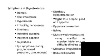Symptoms in thyrotoxicosis
• Tremors
• Heat intolerance
• Hyperkinesis
• Irritability, nervousness
• Jitteriness
• increased sweating
• Increased appetite
• Palpitations
• Eye symptoms (staring
gaze, increased
protrusion, pain, redness)
• Diarrhea /
Hyperdefaecation
• Weight loss despite good
or  appetite
• Dyspnoea on exertion
• Itching
• Muscle weakness/wasting
•may manifest as
exercise intolerance or
difficulty climbing stairs
• Menstrual irregularities
• Reduced libido/ED
 