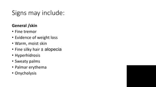 Signs may include:
General /skin
• Fine tremor
• Evidence of weight loss
• Warm, moist skin
• Fine silky hair ± alopecia
• Hyperhidrosis
• Sweaty palms
• Palmar erythema
• Onycholysis
 