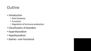 Outline
• Introduction
• Brief Anatomy
• Functions
• Regulation of hormone production
• Classification of disorders
• Hyperthyroidism
• Hypothyroidism
• Goitres –non functional
 