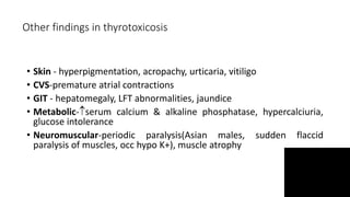 Other findings in thyrotoxicosis
• Skin - hyperpigmentation, acropachy, urticaria, vitiligo
• CVS-premature atrial contractions
• GIT - hepatomegaly, LFT abnormalities, jaundice
• Metabolic-serum calcium & alkaline phosphatase, hypercalciuria,
glucose intolerance
• Neuromuscular-periodic paralysis(Asian males, sudden flaccid
paralysis of muscles, occ hypo K+), muscle atrophy
 