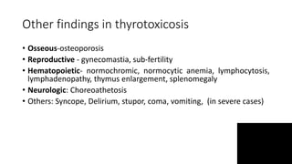Other findings in thyrotoxicosis
• Osseous-osteoporosis
• Reproductive - gynecomastia, sub-fertility
• Hematopoietic- normochromic, normocytic anemia, lymphocytosis,
lymphadenopathy, thymus enlargement, splenomegaly
• Neurologic: Choreoathetosis
• Others: Syncope, Delirium, stupor, coma, vomiting, (in severe cases)
 