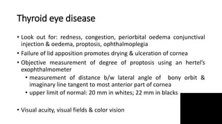 Thyroid eye disease
• Look out for: redness, congestion, periorbital oedema conjunctival
injection & oedema, proptosis, ophthalmoplegia
• Failure of lid apposition promotes drying & ulceration of cornea
• Objective measurement of degree of proptosis using an hertel’s
exophthalmometer
• measurement of distance b/w lateral angle of bony orbit &
imaginary line tangent to most anterior part of cornea
• upper limit of normal: 20 mm in whites; 22 mm in blacks
• Visual acuity, visual fields & color vision
 