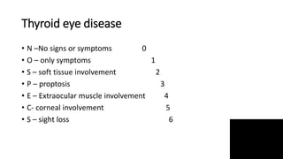 Thyroid eye disease
• N –No signs or symptoms 0
• O – only symptoms 1
• S – soft tissue involvement 2
• P – proptosis 3
• E – Extraocular muscle involvement 4
• C- corneal involvement 5
• S – sight loss 6
 