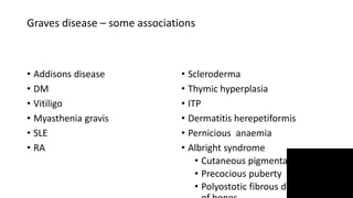 Graves disease – some associations
• Addisons disease
• DM
• Vitiligo
• Myasthenia gravis
• SLE
• RA
• Scleroderma
• Thymic hyperplasia
• ITP
• Dermatitis herepetiformis
• Pernicious anaemia
• Albright syndrome
• Cutaneous pigmentation
• Precocious puberty
• Polyostotic fibrous dysplasia
 