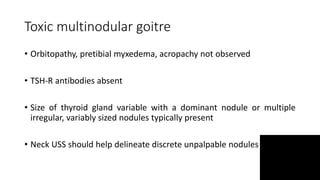 Toxic multinodular goitre
• Orbitopathy, pretibial myxedema, acropachy not observed
• TSH-R antibodies absent
• Size of thyroid gland variable with a dominant nodule or multiple
irregular, variably sized nodules typically present
• Neck USS should help delineate discrete unpalpable nodules
 