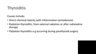 Thyroiditis
Causes include:
• Direct chemical toxicity with inflammation (amiodarone)
• Radiation thyroiditis, from external radiation or after radioiodine
therapy
• Palpation thyroiditis e.g occurring during parathyroid surgery
 