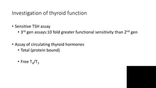 Investigation of thyroid function
• Sensitive TSH assay
• 3rd gen assays:10 fold greater functional sensitivity than 2nd gen
• Assay of circulating thyroid hormones
• Total (protein bound)
• Free T4/T3
 