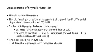 Assessment of thyroid function
• Thyroid autoantibody tests
• Thyroid imaging - of value in assessment of thyroid size & differential
diagnosis – Ultrasound scan; CT; MRI
• Nuclear scintigraphy: Radionuclide imaging
• evaluate functional activity of thyroid -hot or cold
• determine location & size of functional thyroid tissue (& to
localize ectopic thyroid tissue)
• Fine needle aspiration cytology
• differentiating benign from malignant disease
 