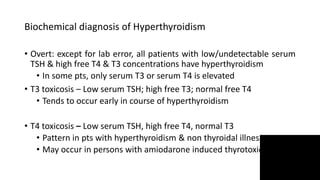 Biochemical diagnosis of Hyperthyroidism
• Overt: except for lab error, all patients with low/undetectable serum
TSH & high free T4 & T3 concentrations have hyperthyroidism
• In some pts, only serum T3 or serum T4 is elevated
• T3 toxicosis – Low serum TSH; high free T3; normal free T4
• Tends to occur early in course of hyperthyroidism
• T4 toxicosis – Low serum TSH, high free T4, normal T3
• Pattern in pts with hyperthyroidism & non thyroidal illness
• May occur in persons with amiodarone induced thyrotoxicosis
 