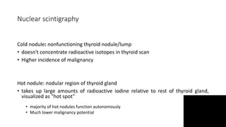 Nuclear scintigraphy
Cold nodule: nonfunctioning thyroid nodule/lump
• doesn't concentrate radioactive isotopes in thyroid scan
• Higher incidence of malignancy
Hot nodule: nodular region of thyroid gland
• takes up large amounts of radioactive iodine relative to rest of thyroid gland,
visualized as "hot spot"
• majority of hot nodules function autonomously
• Much lower malignancy potential
 
