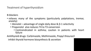 Treatment of hyperthyroidism
B-blockers
• relieves many of the symptoms (particularly palpitations, tremor,
anxiety)
• Atenolol – advantage of single daily dose & -1 selectivity
• Propanolol also reduces T4 to T3 conversion
• Contraindicated in asthma; caution in patients with heart
failure
Antithyroid drugs: Carbimazole, Methimazole, Propyl thiouracil
inhibit thyroid hormone biosynthesis & secretion
 