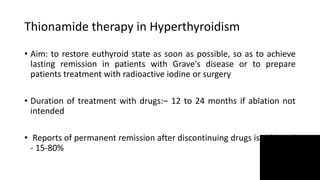 Thionamide therapy in Hyperthyroidism
• Aim: to restore euthyroid state as soon as possible, so as to achieve
lasting remission in patients with Grave's disease or to prepare
patients treatment with radioactive iodine or surgery
• Duration of treatment with drugs:– 12 to 24 months if ablation not
intended
• Reports of permanent remission after discontinuing drugs is achieved
- 15-80%
 