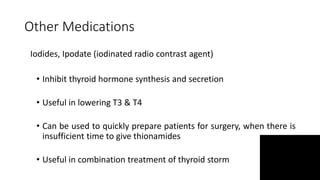Other Medications
Iodides, Ipodate (iodinated radio contrast agent)
• Inhibit thyroid hormone synthesis and secretion
• Useful in lowering T3 & T4
• Can be used to quickly prepare patients for surgery, when there is
insufficient time to give thionamides
• Useful in combination treatment of thyroid storm
 