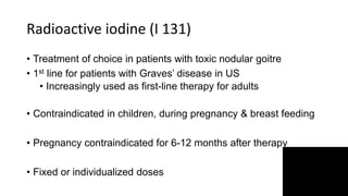 Radioactive iodine (I 131)
• Treatment of choice in patients with toxic nodular goitre
• 1st line for patients with Graves’ disease in US
• Increasingly used as first-line therapy for adults
• Contraindicated in children, during pregnancy & breast feeding
• Pregnancy contraindicated for 6-12 months after therapy
• Fixed or individualized doses
 