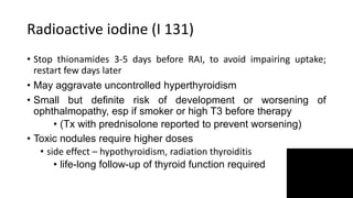 Radioactive iodine (I 131)
• Stop thionamides 3-5 days before RAI, to avoid impairing uptake;
restart few days later
• May aggravate uncontrolled hyperthyroidism
• Small but definite risk of development or worsening of
ophthalmopathy, esp if smoker or high T3 before therapy
• (Tx with prednisolone reported to prevent worsening)
• Toxic nodules require higher doses
• side effect – hypothyroidism, radiation thyroiditis
• life-long follow-up of thyroid function required
 