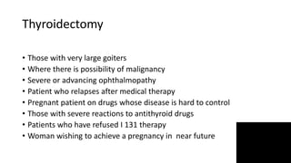 Thyroidectomy
• Those with very large goiters
• Where there is possibility of malignancy
• Severe or advancing ophthalmopathy
• Patient who relapses after medical therapy
• Pregnant patient on drugs whose disease is hard to control
• Those with severe reactions to antithyroid drugs
• Patients who have refused I 131 therapy
• Woman wishing to achieve a pregnancy in near future
 