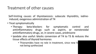 Treatment of other causes
Self-limiting causes of thyrotoxicosis: subacute thyroiditis, iodine-
induced, exogenous administration of T4
• Treat symptomatically
• Therapy: beta-blockers for symptomatic control and
antiinflammatory drugs such as aspirin, or nonsteroidal
antiinflammatory drugs, or, in severe cases, prednisone
• Ipodate also useful: blocks conversion of T4 to T3 & reduces the
tissue effects of thyroid hormones
• Thionamides have no role in treatment, since new hormone is
not being synthesized
 