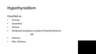 Hypothyroidism
Classified as:
• Primary
• Secondary
• Tertiary
• Peripheral resistance to action of thyroid hormone
OR
• Goitrous
• Non- Goitrous
 