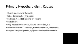 Primary Hypothyroidism: Causes
• Chronic autoimmune thyroiditis
• Iodine deficiency & iodine excess
• Post irradiation (I131, external irradiation)
• Post ablative
• Drug induced: Thionamides, lithium, amiodarone, IF-
• Infiltrative diseases: Sarcoidosis, haemochromatosis, amyloidosis,
• Congenital thyroid agenesis, dysgenesis or biosynthetic defects
 