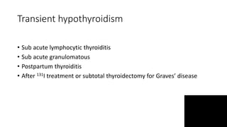 Transient hypothyroidism
• Sub acute lymphocytic thyroiditis
• Sub acute granulomatous
• Postpartum thyroiditis
• After 131I treatment or subtotal thyroidectomy for Graves’ disease
 