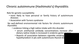 Chronic autoimmune (Hashimoto's) thyroiditis
Role for genetic susceptibility
• more likely to have personal or family history of autoimmune
diseases
• Association with Turners syndrome
No well-defined environmental risk factors for chronic autoimmune
thyroiditis
• evidence linking a high iodine intake with this disorder
• serum antithyroid antibody concentrations increase after
dietary iodine intake is increased in endemic goiter regions
• Reports of association between cigarette smoking & risk of
hypothyroidism in pts with autoimmune thyroid disease
 