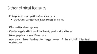 Other clinical features
• Entrapment neuropathy of median nerve
• producing paresthesia & weakness of hands
• Obstructive sleep apnoea
• Cardiomegaly: dilation of the heart; pericardial effusion
• Neuropsychiatric manifestations
• Adynamic ileus leading to mega colon & functional intestinal
obstruction
 