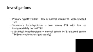 Investigations
• Primary hypothyroidsm – low or normal serum FT4 with elevated
TSH
• Secondary hypothyroidsm – low serum FT4 with low or
inappropriately normal TSH
• Subclinical hypothyroidsm – normal serum T4 & elevated serum
TSH (no symptoms or signs usually)
 