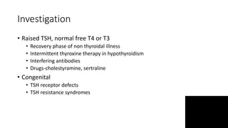 Investigation
• Raised TSH, normal free T4 or T3
• Recovery phase of non thyroidal illness
• Intermittent thyroxine therapy in hypothyroidism
• Interfering antibodies
• Drugs-cholestyramine, sertraline
• Congenital
• TSH receptor defects
• TSH resistance syndromes
 