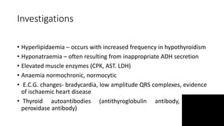 Investigations
• Hyperlipidaemia – occurs with increased frequency in hypothyroidism
• Hyponatraemia – often resulting from inappropriate ADH secretion
• Elevated muscle enzymes (CPK, AST. LDH)
• Anaemia normochronic, normocytic
• E.C.G. changes- bradycardia, low amplitude QRS complexes, evidence
of ischaemic heart disease
• Thyroid autoantibodies (antithyroglobulin antibody, thyroid
peroxidase antibody)
 