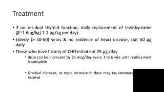 Treatment
• If no residual thyroid function, daily replacement of levothyroxine
@~1.6µg/kg( 1-2 µg/kg per day)
• Elderly (> 50-60) years & no evidence of heart disease, stat 50 µg
daily
• Those who have history of CHD initiate at 25 µg /day
• dose can be increased by 25 mcg/day every 3 to 6 wks until replacement
is complete
• Gradual increase, as rapid increase in dose may tax coronary or cardiac
reserve
 