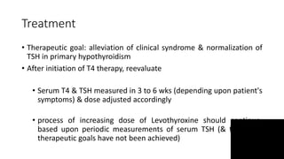 Treatment
• Therapeutic goal: alleviation of clinical syndrome & normalization of
TSH in primary hypothyroidism
• After initiation of T4 therapy, reevaluate
• Serum T4 & TSH measured in 3 to 6 wks (depending upon patient's
symptoms) & dose adjusted accordingly
• process of increasing dose of Levothyroxine should continue,
based upon periodic measurements of serum TSH (& free T4 if
therapeutic goals have not been achieved)
 