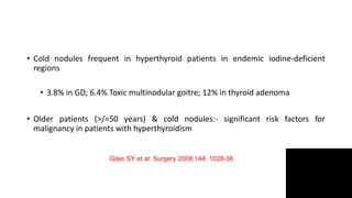 • Cold nodules frequent in hyperthyroid patients in endemic iodine-deficient
regions
• 3.8% in GD; 6.4% Toxic multinodular goitre; 12% in thyroid adenoma
• Older patients (>/=50 years) & cold nodules:- significant risk factors for
malignancy in patients with hyperthyroidism
Giles SY et al: Surgery 2008;144: 1028-36
 