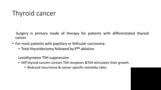 Thyroid cancer
Surgery is primary mode of therapy for patients with differentiated thyroid
cancer
• For most patients with papillary or follicular carcinoma:
• Total thyroidectomy followed by I131 ablation
Levothyroxine TSH suppression
• Diff thyroid cancers contain TSH receptors &TSH stimulates their growth
• Reduced recurrence & cancer specific mortality rates
 