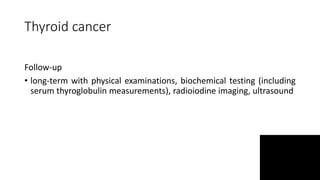 Thyroid cancer
Follow-up
• long-term with physical examinations, biochemical testing (including
serum thyroglobulin measurements), radioiodine imaging, ultrasound
 