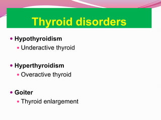 Thyroid disorders
 Hypothyroidism
 Underactive thyroid
 Hyperthyroidism
 Overactive thyroid
 Goiter
 Thyroid enlargement
 
