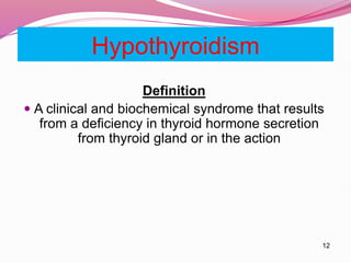 12
Hypothyroidism
Definition
 A clinical and biochemical syndrome that results
from a deficiency in thyroid hormone secretion
from thyroid gland or in the action
 