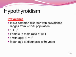 13
Hypothyroidism
Prevalence
 It is a common disorder with prevalence
ranges from 2-15% population
 ♀ > ♂
 Female to male ratio = 10:1
 ↑ with age; ♀ = ♂
 Mean age at diagnosis is 60 years
 