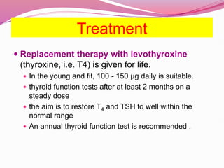 Treatment
 Replacement therapy with levothyroxine
(thyroxine, i.e. T4) is given for life.
 In the young and fit, 100 - 150 μg daily is suitable.
 thyroid function tests after at least 2 months on a
steady dose
 the aim is to restore T4 and TSH to well within the
normal range
 An annual thyroid function test is recommended .
 