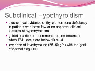 Subclinical Hypothyroidism
 biochemical evidence of thyroid hormone deficiency
in patients who have few or no apparent clinical
features of hypothyroidism
 guidelines do not recommend routine treatment
when TSH levels are below 10 mU/L
 low dose of levothyroxine (25–50 g/d) with the goal
of normalizing TSH
 